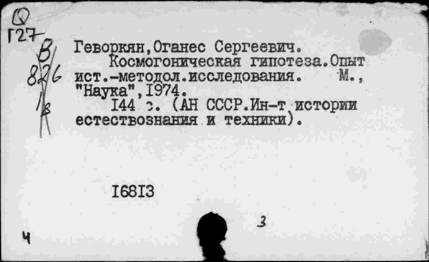 ﻿Геворкян,Оганес Сергеевич.
Космогоническая гипотеза.Опыт ист.-методол.исследования. М., "Наука”,1974.
144*0. (АН СССР.Ин-т истории естествознания и техники).
16813
Ч
з